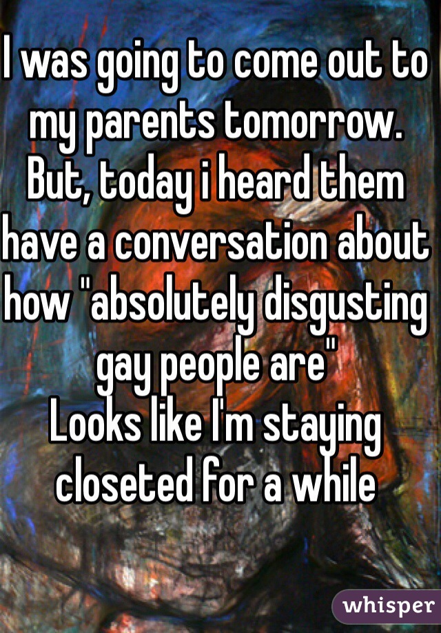 I was going to come out to my parents tomorrow. 
But, today i heard them have a conversation about how "absolutely disgusting gay people are"
Looks like I'm staying closeted for a while