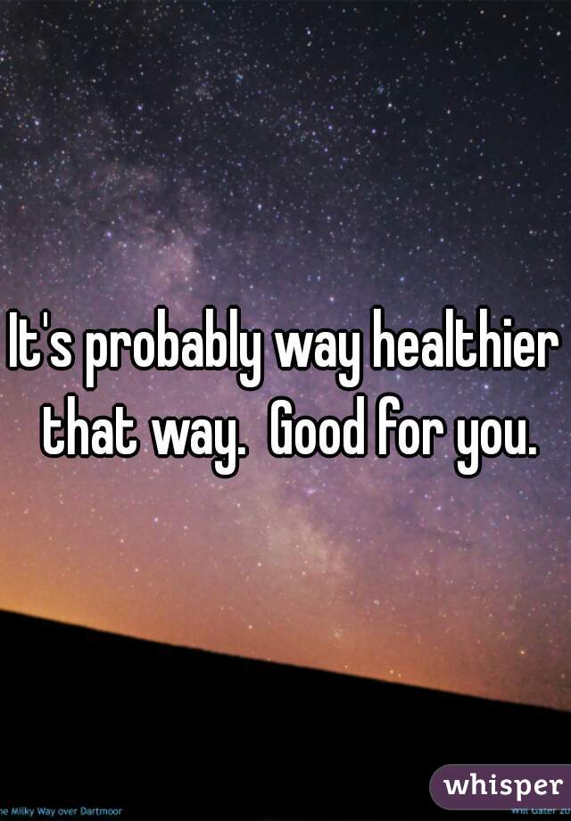 It's probably way healthier that way.  Good for you.