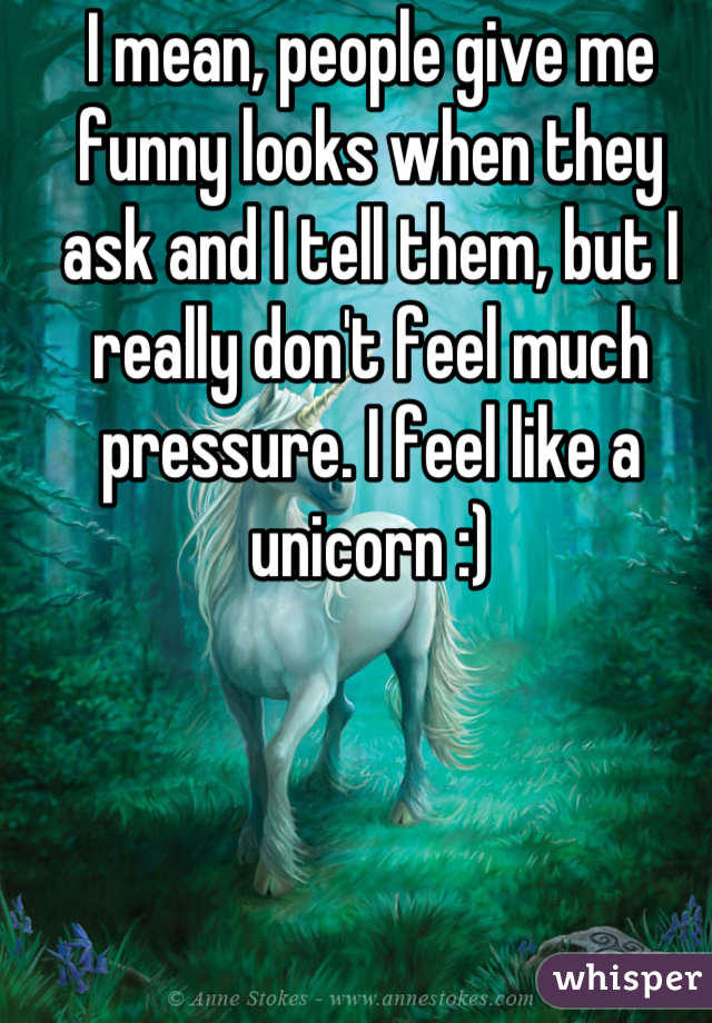 I mean, people give me funny looks when they ask and I tell them, but I really don't feel much pressure. I feel like a unicorn :)
