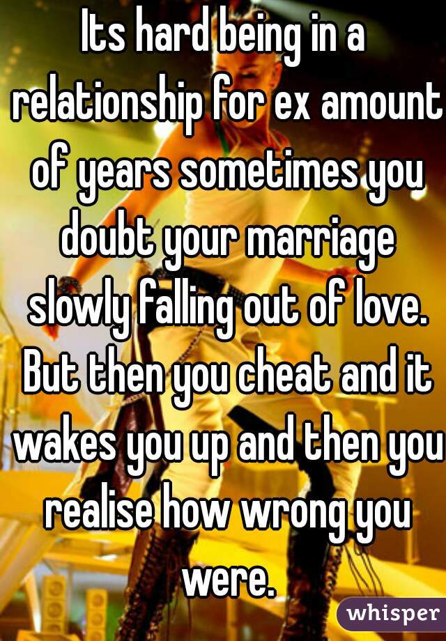 Its hard being in a relationship for ex amount of years sometimes you doubt your marriage slowly falling out of love. But then you cheat and it wakes you up and then you realise how wrong you were.