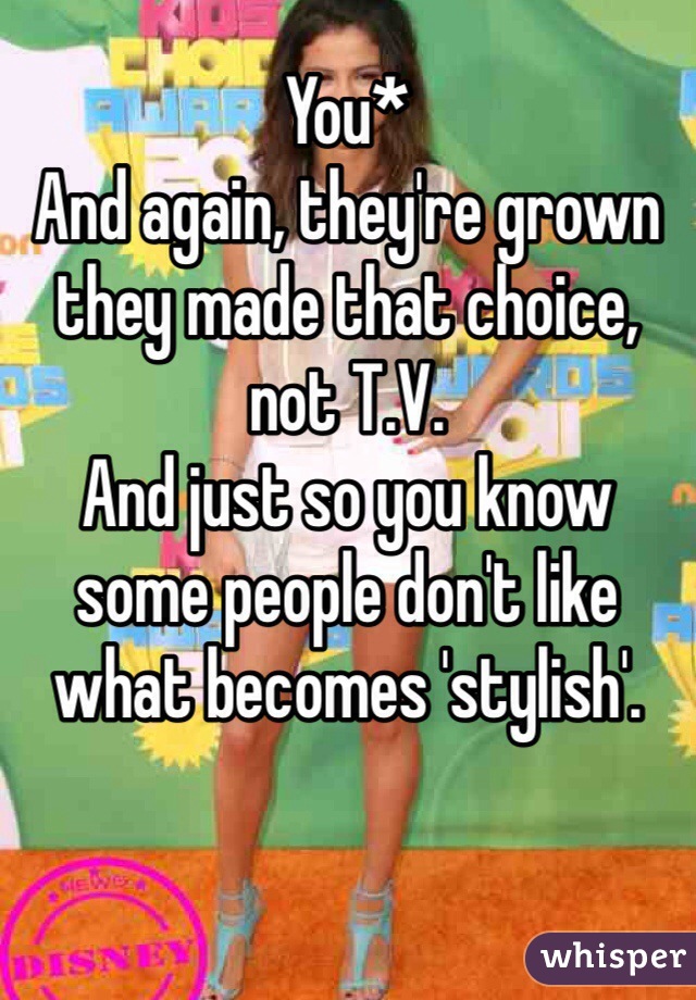 You*
And again, they're grown they made that choice, not T.V. 
And just so you know some people don't like what becomes 'stylish'.