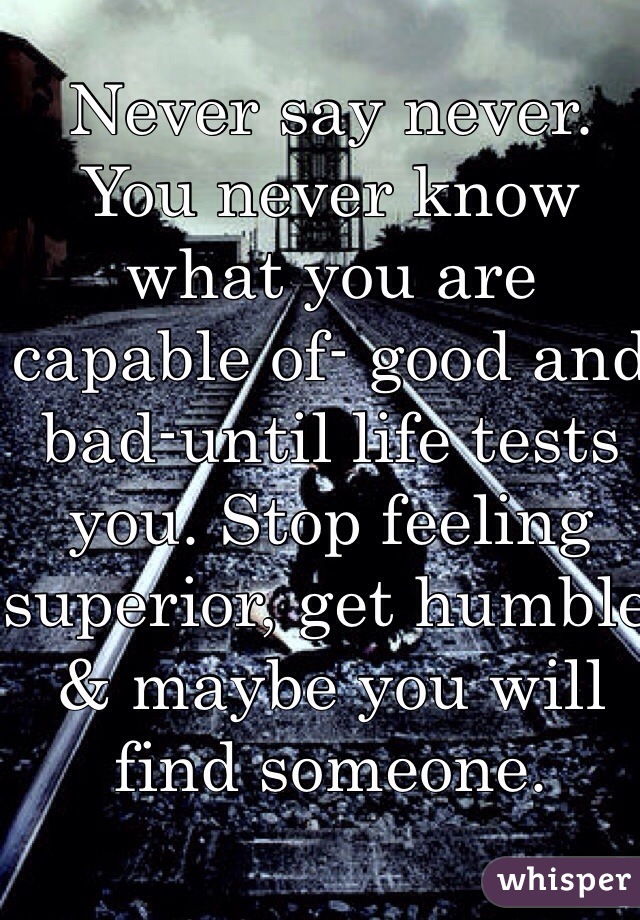 Never say never. You never know what you are capable of- good and bad-until life tests you. Stop feeling superior, get humble & maybe you will find someone.