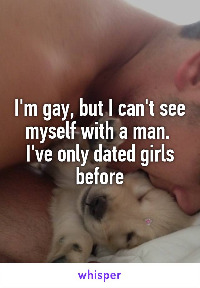 I'm gay, but I can't see myself with a man.  I've only dated girls before