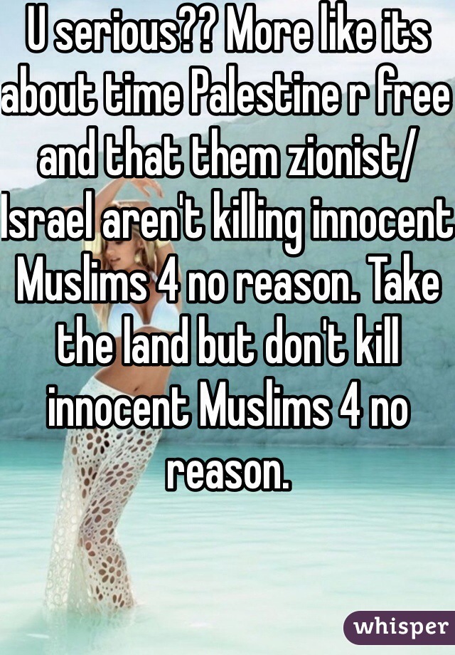 U serious?? More like its about time Palestine r free and that them zionist/Israel aren't killing innocent Muslims 4 no reason. Take the land but don't kill innocent Muslims 4 no reason. 