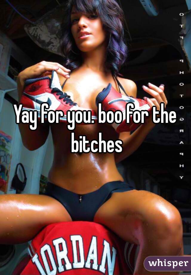 Yay for you. boo for the bitches