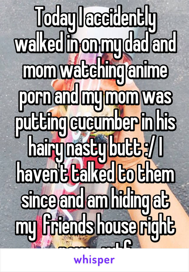 Today I accidently walked in on my dad and mom watching anime porn and my mom was putting cucumber in his hairy nasty butt :/ I haven't talked to them since and am hiding at my  friends house right now....wtf