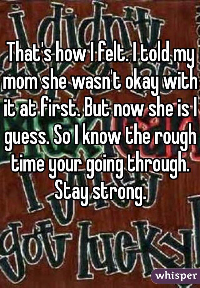 That's how I felt. I told my mom she wasn't okay with it at first. But now she is I guess. So I know the rough time your going through. Stay strong. 
