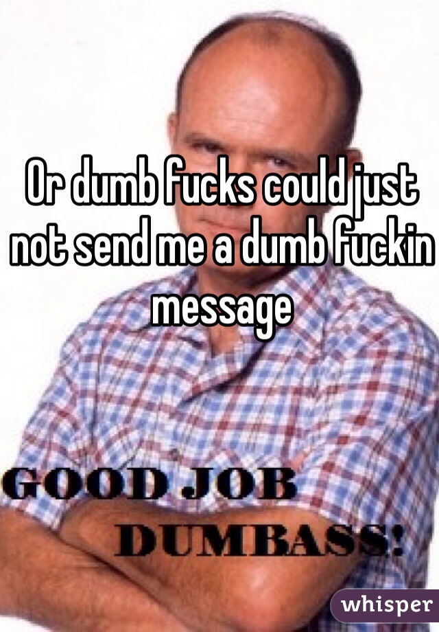 Or dumb fucks could just not send me a dumb fuckin message 