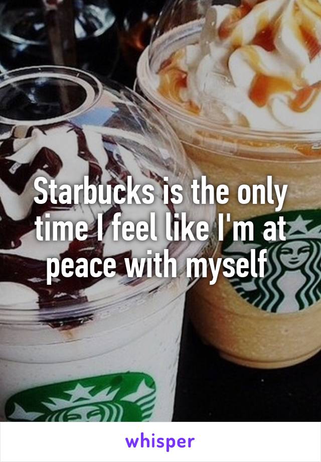 Starbucks is the only time I feel like I'm at peace with myself 