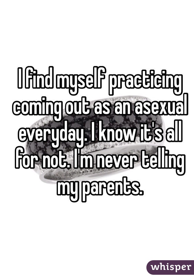 I find myself practicing coming out as an asexual everyday. I know it's all for not. I'm never telling my parents.