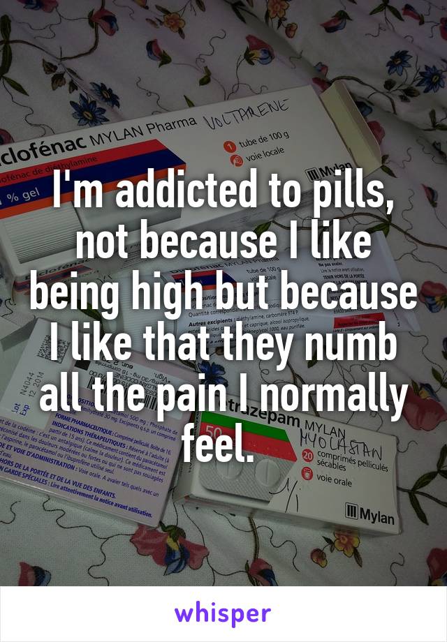I'm addicted to pills, not because I like being high but because I like that they numb all the pain I normally feel. 