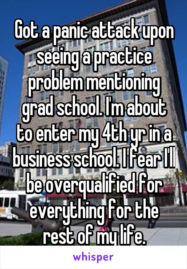 Got a panic attack upon seeing a practice problem mentioning grad school. I'm about to enter my 4th yr in a business school. I fear I'll be overqualified for everything for the rest of my life.