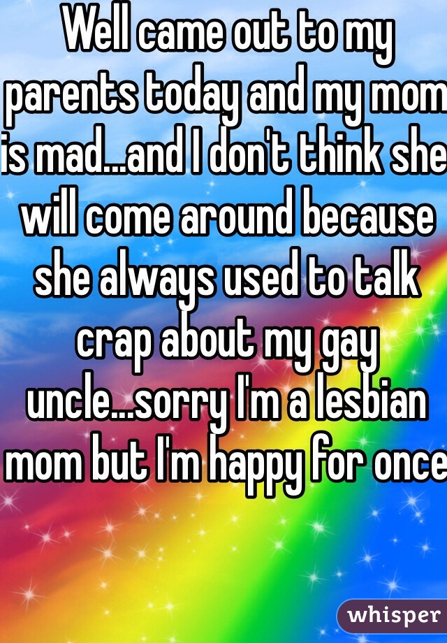 Well came out to my parents today and my mom is mad...and I don't think she will come around because she always used to talk crap about my gay uncle...sorry I'm a lesbian mom but I'm happy for once