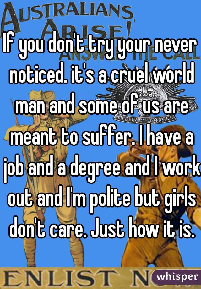 If you don't try your never noticed. it's a cruel world man and some of us are meant to suffer. I have a job and a degree and I work out and I'm polite but girls don't care. Just how it is.