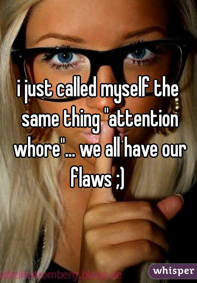 i just called myself the same thing "attention whore"... we all have our flaws ;) 