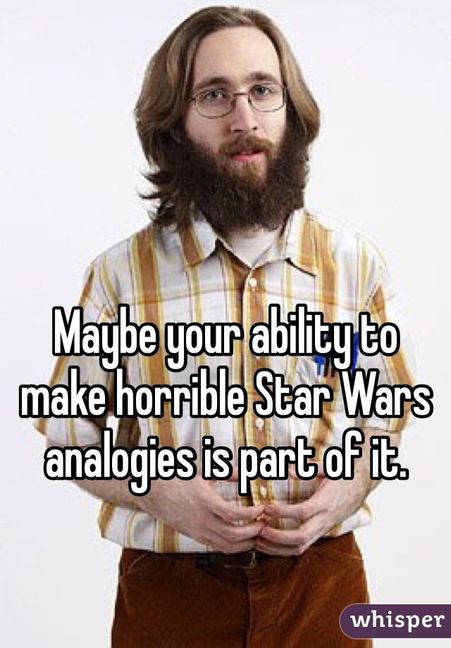 Maybe your ability to make horrible Star Wars analogies is part of it.