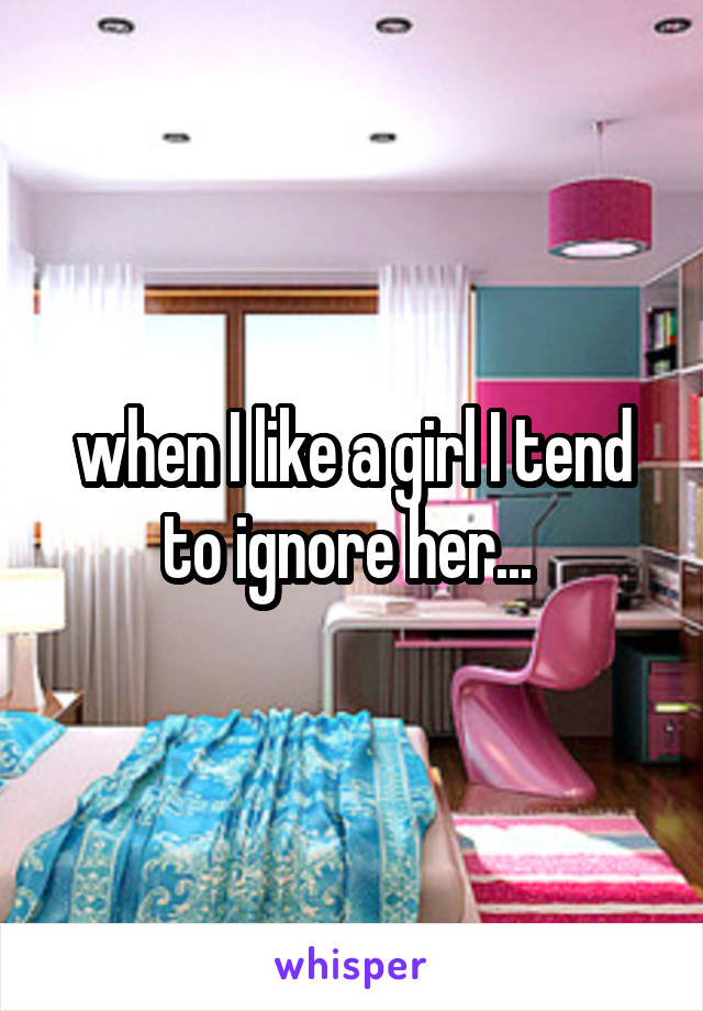 when I like a girl I tend to ignore her... 
