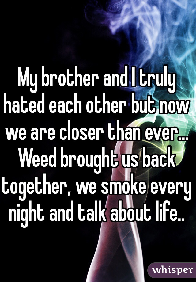 My brother and I truly hated each other but now we are closer than ever... Weed brought us back together, we smoke every night and talk about life.. 