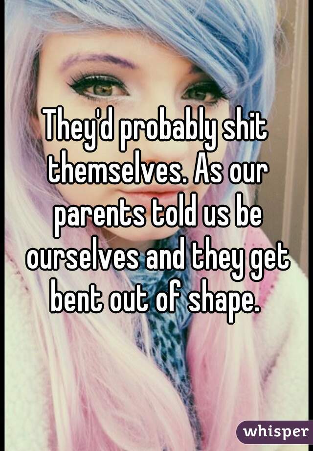 They'd probably shit themselves. As our parents told us be ourselves and they get bent out of shape. 