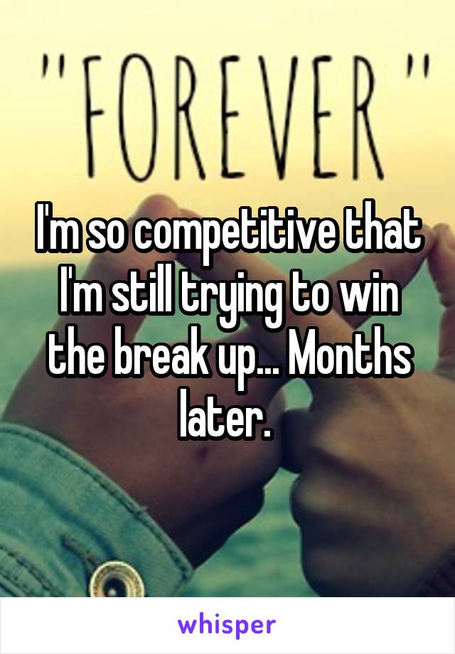 I'm so competitive that I'm still trying to win the break up... Months later. 