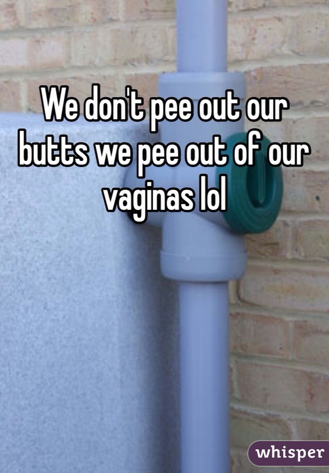 We don't pee out our butts we pee out of our vaginas lol