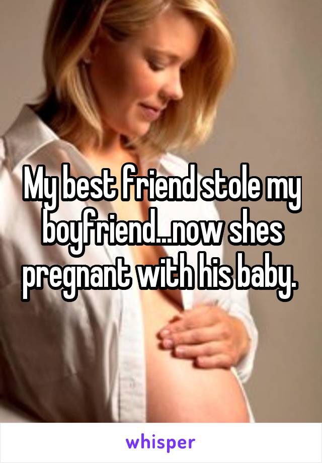 My best friend stole my boyfriend...now shes pregnant with his baby. 
