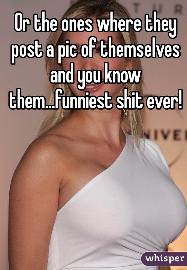 Or the ones where they post a pic of themselves and you know them...funniest shit ever! 