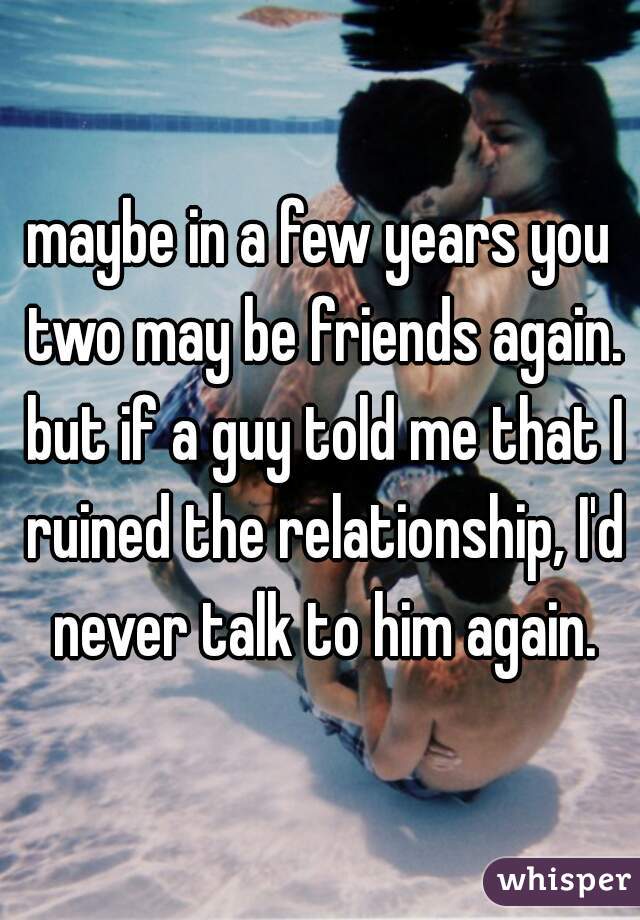 maybe in a few years you two may be friends again. but if a guy told me that I ruined the relationship, I'd never talk to him again.