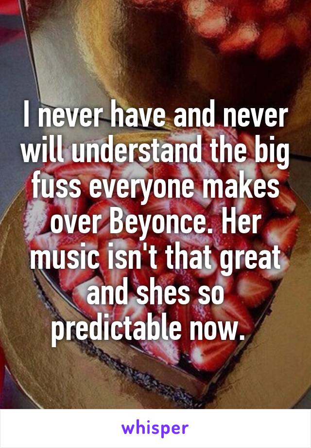 I never have and never will understand the big fuss everyone makes over Beyonce. Her music isn't that great and shes so predictable now.  