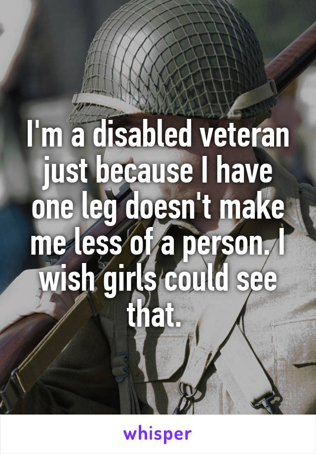 I'm a disabled veteran just because I have one leg doesn't make me less of a person. I wish girls could see that. 