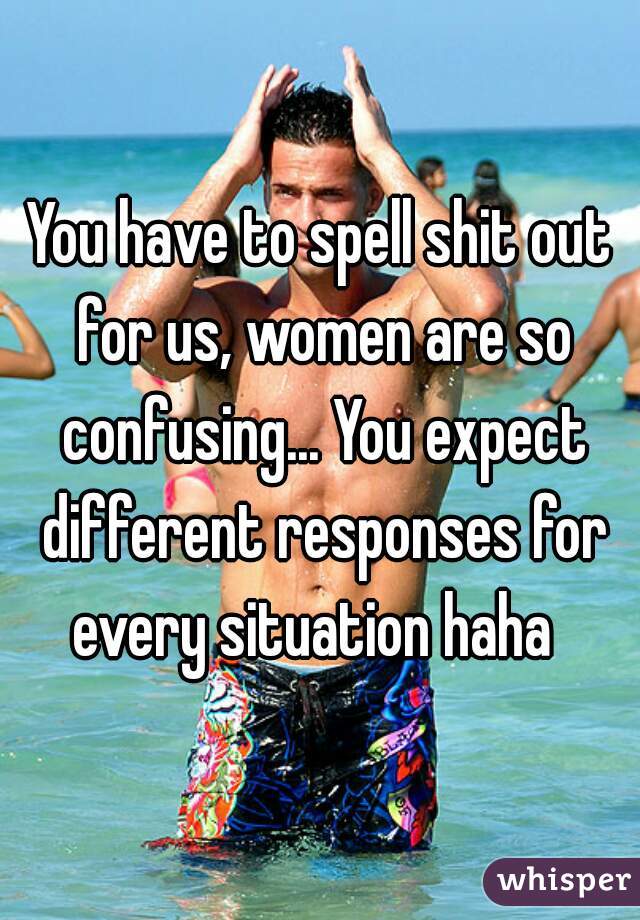You have to spell shit out for us, women are so confusing... You expect different responses for every situation haha  