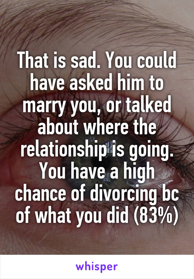 That is sad. You could have asked him to marry you, or talked about where the relationship is going. You have a high chance of divorcing bc of what you did (83%)