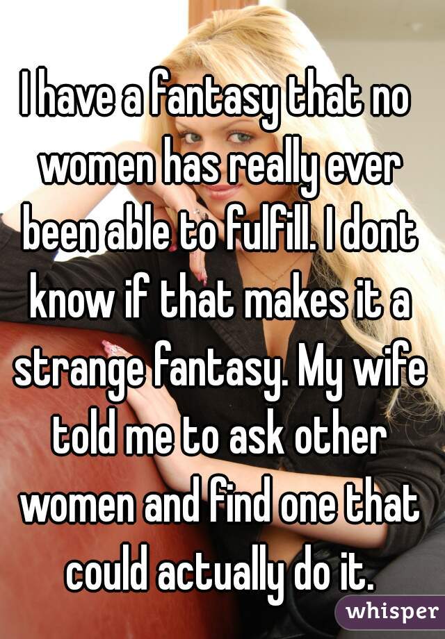 I have a fantasy that no women has really ever been able to fulfill. I dont know if that makes it a strange fantasy. My wife told me to ask other women and find one that could actually do it.
