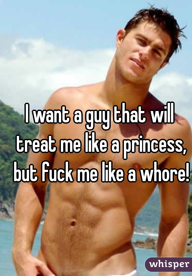 I want a guy that will treat me like a princess, but fuck me like a whore!