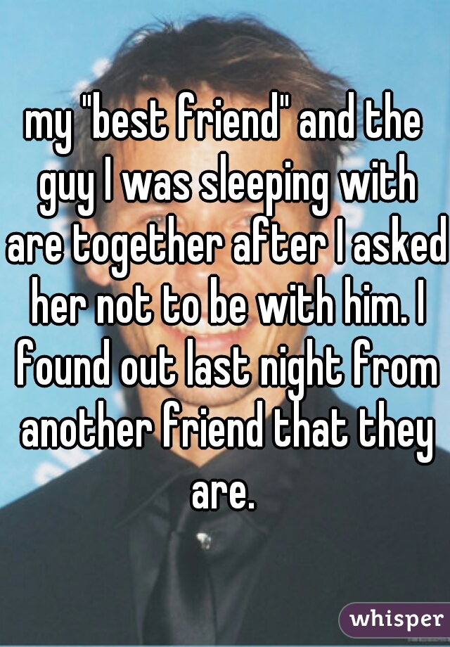 my "best friend" and the guy I was sleeping with are together after I asked her not to be with him. I found out last night from another friend that they are. 