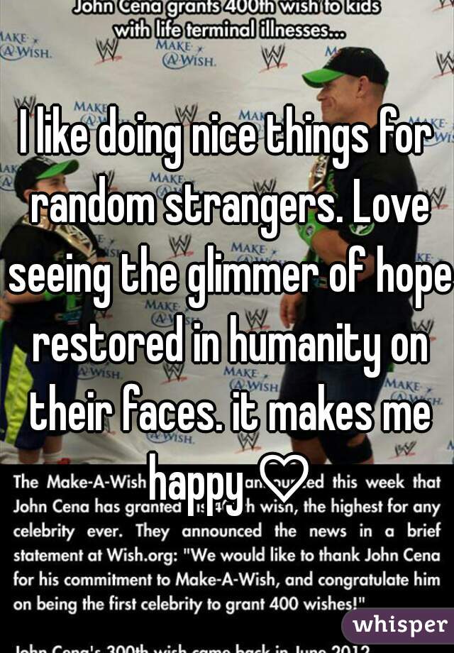 I like doing nice things for random strangers. Love seeing the glimmer of hope restored in humanity on their faces. it makes me happy ♡