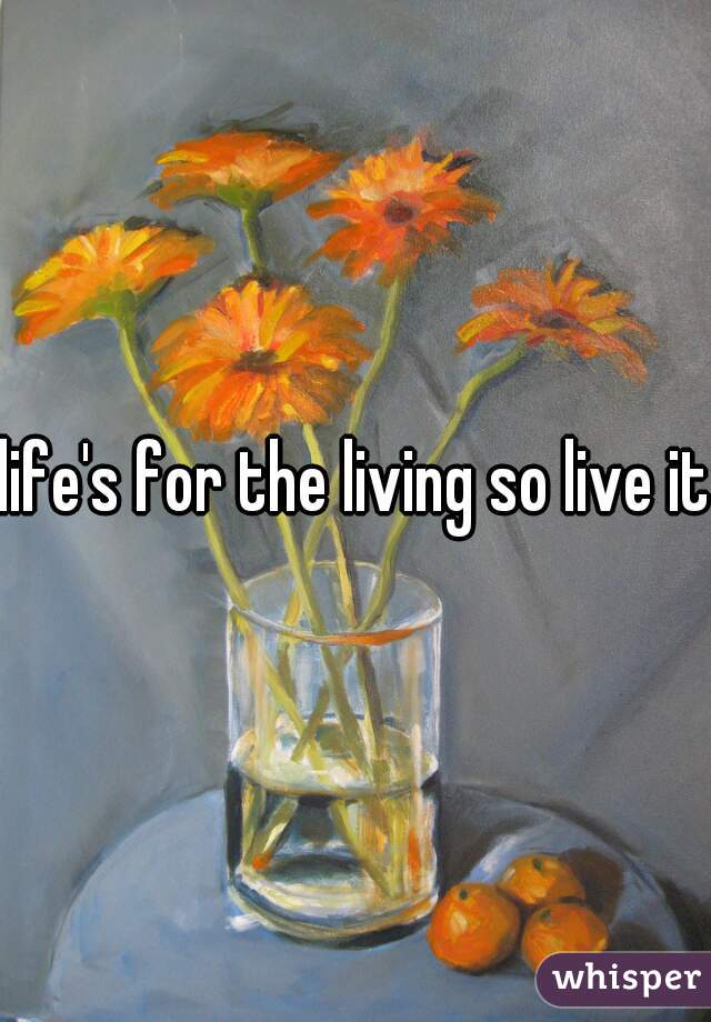 life's for the living so live it.