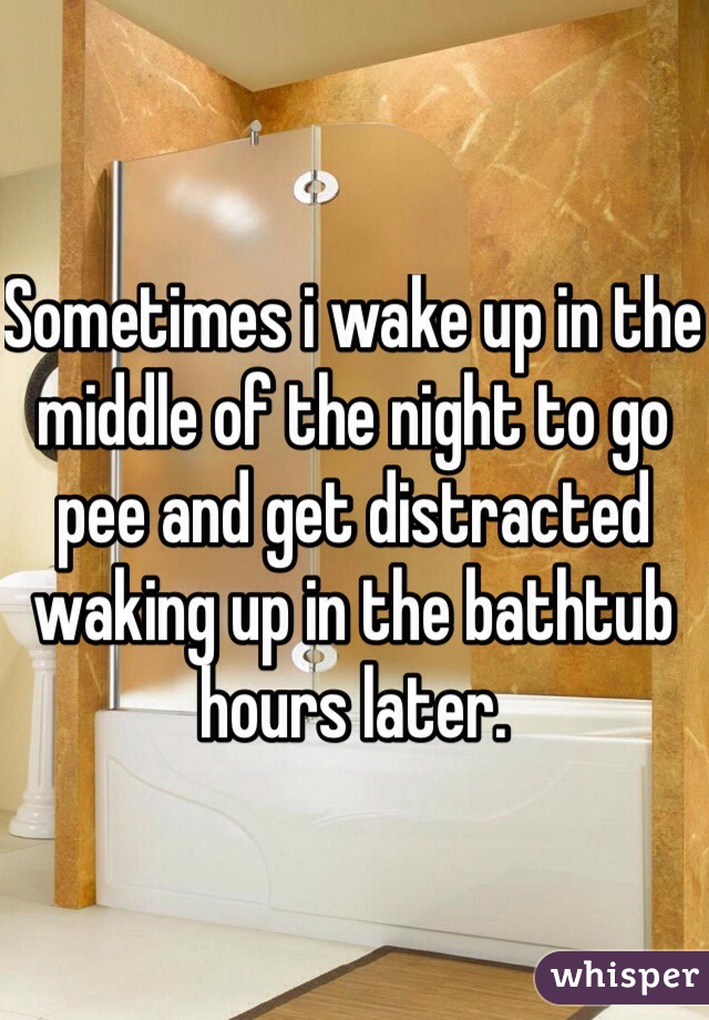 Sometimes i wake up in the middle of the night to go pee and get distracted waking up in the bathtub hours later.