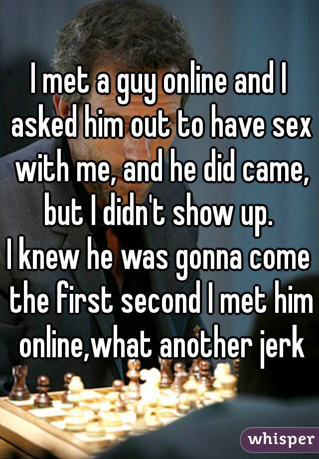 I met a guy online and I asked him out to have sex with me, and he did came, but I didn't show up. 

I knew he was gonna come the first second I met him online,what another jerk
