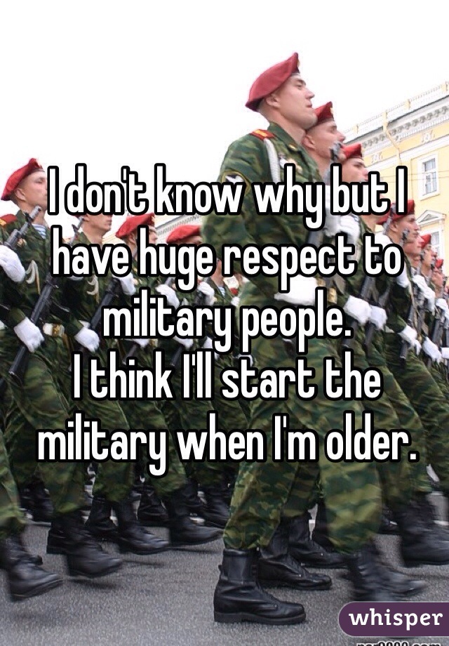 I don't know why but I have huge respect to military people. 
I think I'll start the military when I'm older.