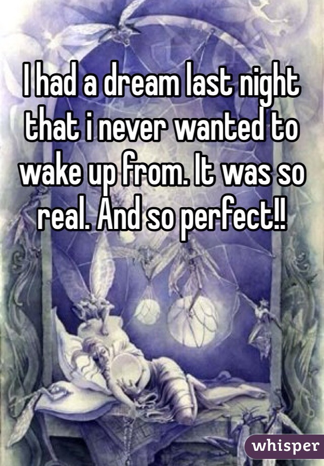 I had a dream last night that i never wanted to wake up from. It was so real. And so perfect!!