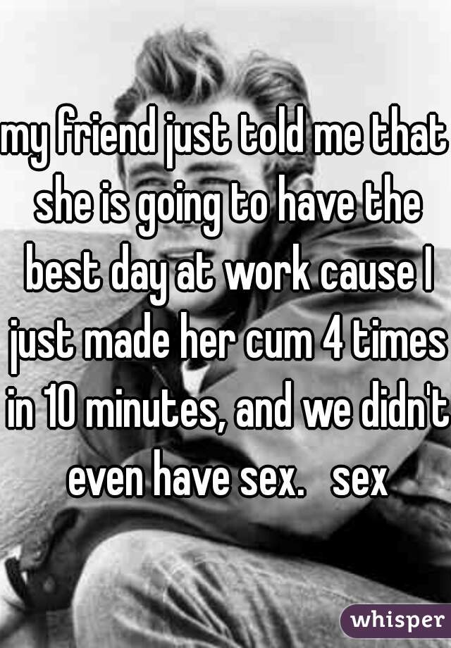 my friend just told me that she is going to have the best day at work cause I just made her cum 4 times in 10 minutes, and we didn't even have sex.   sex