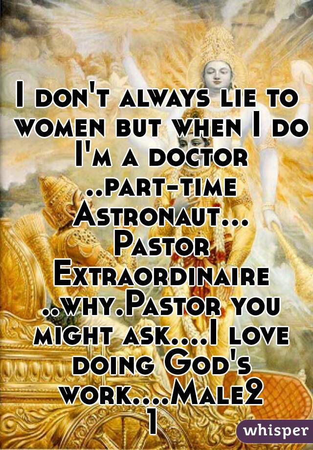 I don't always lie to women but when I do I'm a doctor ..part-time Astronaut... Pastor Extraordinaire ..why.Pastor you might ask....I love doing God's work....Male21 