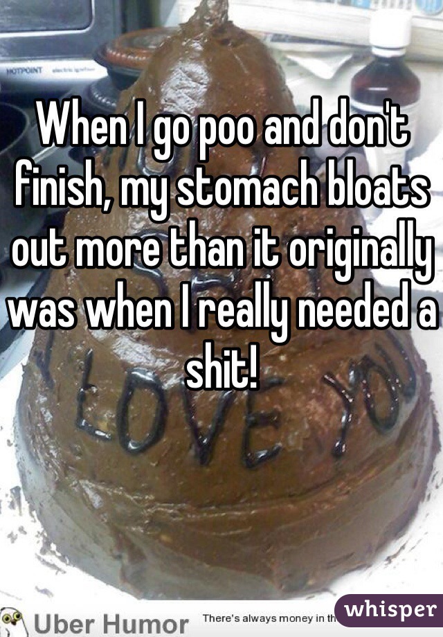 When I go poo and don't finish, my stomach bloats out more than it originally was when I really needed a shit!