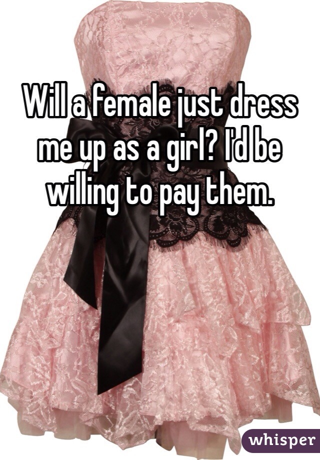 Will a female just dress me up as a girl? I'd be willing to pay them. 