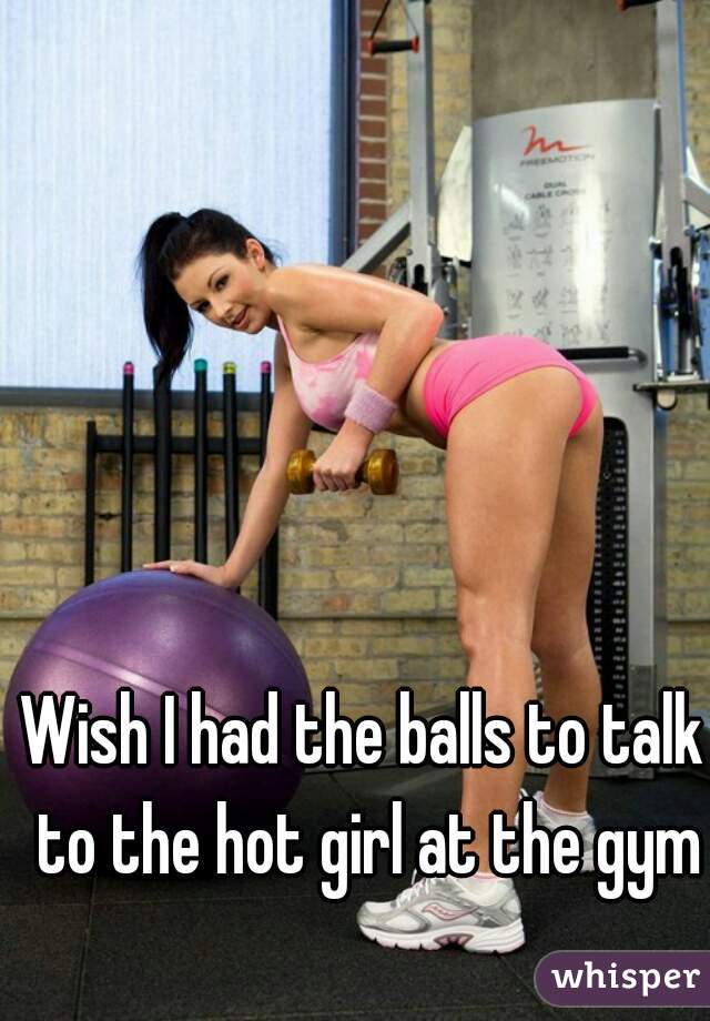 Wish I had the balls to talk to the hot girl at the gym