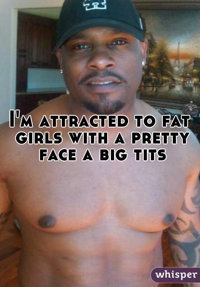 I'm attracted to fat girls with a pretty face a big tits