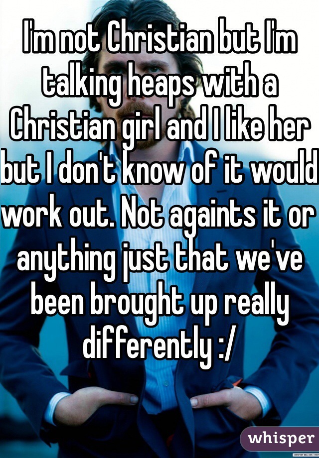 I'm not Christian but I'm talking heaps with a Christian girl and I like her but I don't know of it would work out. Not againts it or anything just that we've been brought up really differently :/