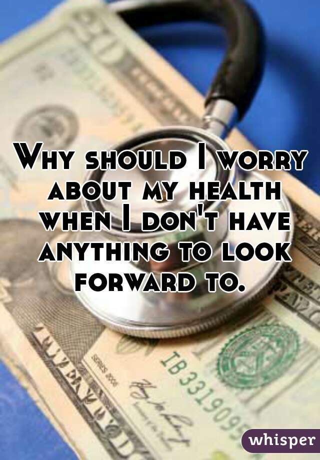 Why should I worry about my health when I don't have anything to look forward to. 