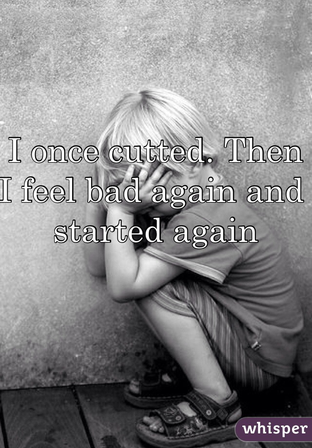 I once cutted. Then I feel bad again and started again